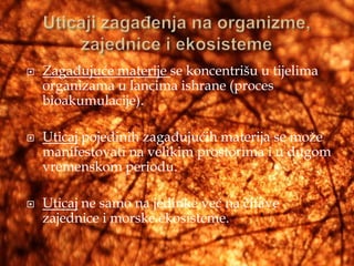    Zagađujuće materije se koncentrišu u tijelima
    organizama u lancima ishrane (proces
    bioakumulacije).

   Uticaj pojedinih zagađujućih materija se može
    manifestovati na velikim prostorima i u dugom
    vremenskom periodu.

   Uticaj ne samo na jedinke već na čitave
    zajednice i morske ekosisteme.
 