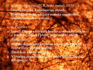 7. Postojani toksini (PCB, teški metali, DDT ...)
 Izvori: fabrike, kanalizacija, otpad...

 Posljedice: truju, ubijaju morske organizme,
   zagadjuju hranu iz mora...

   8. Plastika
   Izvori: Otpad s teretnih brodova, ribarske mreže
    s brodova, otpad s plaže, industrijski otpad.
   Posljedice:
   Morski organizmi greškom otpad smatraju za
    hranu ili se u njega zapliću.
   Služi kao zamka za ribu.
   Vizualno zagadjuje plaže i može trajati 200 do
    400 godina.
 