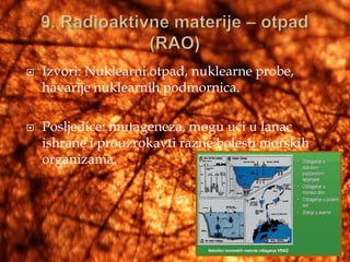    Izvori: Nuklearni otpad, nuklearne probe,
    havarije nuklearnih podmornica.

   Posljedice: mutageneza, mogu ući u lanac
    ishrane i prouzrokavti razne bolesti morskih
    organizama.
 