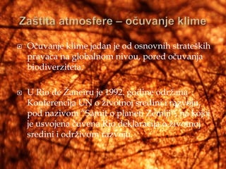    Očuvanje klime jedan je od osnovnih strateških
    pravaca na globalnom nivou, pored očuvanja
    biodiverziteta.

   U Rio de Žaneiru je 1992. godine održana
    Konferencija UN o životnoj sredini i razvoju,
    pod nazivom “Samit o planeti Zemlji”, na kojoj
    je usvojena čuvena Rio deklaracija o životnoj
    sredini i održivom razvoju.
 