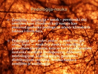    Zemljište – definicija = tanak – površinski sloj
    zemljine kore (litosfere) koji nastaje kao
    proizvod geološke podloge uz učešće klimatskih
    faktora i živih bića.

   Pedologija (grč. πεδον, pedon — zemljište; grč.
    λόγος, logos — nauka) je nauka o zemljištu u
    prirodnom okruženju, koja se bavi proučavanjem
    nastanka zemljišta (pedogeneza), njihovom
    morfologijom, klasifikacijom, genezom i
    distribucijom zemljišta. Srodna nauka o
    zemljištu je edafologija.
 