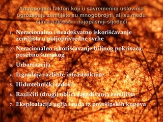 1.   Neracionalno i neadekvatno iskorišćavanje
     zemljišta u poljoprivredne svrhe
2.   Neracionalno iskorišćavanje biljnog pokrivača,
     posebno šumskog
3.   Urbanizacija
4.   Izgradnja različite infrastrukture
5.   Hidrotehnički radovi
6.   Različiti (drugi) oblici zagađivanja zemljišta
7.   Eksploatacija uglja i ruda iz površinskih kopova
 