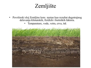 Zemljište
• Površinski sloj Zemljine kore nastao kao rezultat dugotrajnog
delovanja klimatskih, fizičkih i bioloških faktora.
• Temparature, vode, vetra, crva, itd.
 