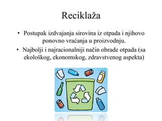 Reciklaža
• Postupak izdvajanja sirovina iz otpada i njihovo
ponovno vraćanja u proizvodnju.
• Najbolji i najracionalniji način obrade otpada (sa
ekološkog, ekonomskog, zdravstvenog aspekta)
 