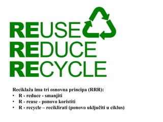 Reciklaža ima tri osnovna principa (RRR):
• R - reduce - smanjiti
• R - reuse - ponovo koristiti
• R - recycle – reciklirati (ponovo uključiti u ciklus)
 