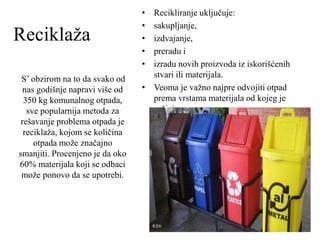 Reciklaža
S’ obzirom na to da svako od
nas godišnje napravi više od
350 kg komunalnog otpada,
sve popularnija metoda za
rešavanje problema otpada je
reciklaža, kojom se količina
otpada može značajno
smanjiti. Procenjeno je da oko
60% materijala koji se odbaci
može ponovo da se upotrebi.
• Recikliranje uključuje:
• sakupljanje,
• izdvajanje,
• preradu i
• izradu novih proizvoda iz iskorišćenih
stvari ili materijala.
• Veoma je važno najpre odvojiti otpad
prema vrstama materijala od kojeg je
sačinjen.
 