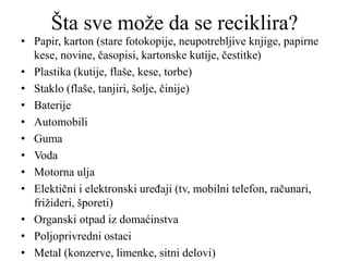 Šta sve može da se reciklira?
• Papir, karton (stare fotokopije, neupotrebljive knjige, papirne
kese, novine, časopisi, kartonske kutije, čestitke)
• Plastika (kutije, flaše, kese, torbe)
• Staklo (flaše, tanjiri, šolje, činije)
• Baterije
• Automobili
• Guma
• Voda
• Motorna ulja
• Elektični i elektronski uređaji (tv, mobilni telefon, računari,
frižideri, šporeti)
• Organski otpad iz domaćinstva
• Poljoprivredni ostaci
• Metal (konzerve, limenke, sitni delovi)
 
