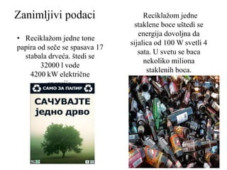 Zanimljivi podaci
• Reciklažom jedne tone
papira od seče se spasava 17
stabala drveća. štedi se
32000 l vode
4200 kW električne
energije.
Reciklažom jedne
staklene boce uštedi se
energija dovoljna da
sijalica od 100 W svetli 4
sata. U svetu se baca
nekoliko miliona
staklenih boca.
 