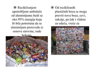  Recikliranjem
upotrebljene ambalaže
od aluminijuma štedi se
oko 95% energije koja
bi bila potrošena da se
aluminijum proizvede iz
osnove sirovine, rude
boksita.
 Od recikliranih
plastičnih boca se mogu
praviti nove boce, cevi,
saksije, pa čak i vlakna
za odeću, vreće za
spavanje i jakne.
 