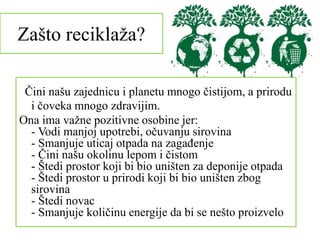 Zašto reciklaža?
Čini našu zajednicu i planetu mnogo čistijom, a prirodu
i čoveka mnogo zdravijim.
Ona ima važne pozitivne osobine jer:
- Vodi manjoj upotrebi, očuvanju sirovina
- Smanjuje uticaj otpada na zagađenje
- Čini našu okolinu lepom i čistom
- Štedi prostor koji bi bio uništen za deponije otpada
- Štedi prostor u prirodi koji bi bio uništen zbog
sirovina
- Štedi novac
- Smanjuje količinu energije da bi se nešto proizvelo
 