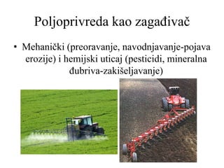 Poljoprivreda kao zagađivač
• Mehanički (preoravanje, navodnjavanje-pojava
erozije) i hemijski uticaj (pesticidi, mineralna
đubriva-zakišeljavanje)
 