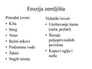 Erozija zemljišta
Prirodni izvori
• Kiša
• Sneg
• Vetar
• Rečni tokovi
• Podzemne vode
• Talasi
• Nagib terena
Veštački izvori
• Uništavanje šuma
(seča, požari)
• Širenje
poljoprivrednih
površina
• Kopovi uglja i
nafte
 