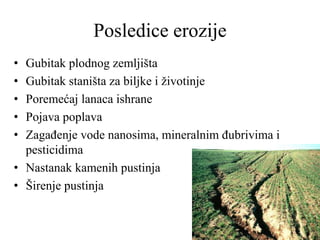 Posledice erozije
• Gubitak plodnog zemljišta
• Gubitak staništa za biljke i životinje
• Poremećaj lanaca ishrane
• Pojava poplava
• Zagađenje vode nanosima, mineralnim đubrivima i
pesticidima
• Nastanak kamenih pustinja
• Širenje pustinja
 