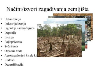 Načini/izvori zagađivanja zemljišta
• Urbanizacija
• Industrijalizacija
• Izgradnja saobraćajnica
• Deponije
• Erozija
• Poljoprivreda
• Seča šuma
• Otpadne vode
• Aerozagađenje i kisele kiše
• Rudnici
• Dezertifikacija
 