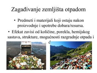 Zagađivanje zemljišta otpadom
• Predmeti i materijali koji ostaju nakon
proizvodnje i upotrebe dobara/resursa.
• Efekat zavisi od količine, porekla, hemijskog
sastava, strukture, mogućnosti razgradnje otpada i
dr.
 