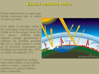 Efekat staklene bašte
Efekat staklene bašte je zagrevanje
Zemlje zračenjem koje se odbija
od njene površine.
Ovaj efekat je prirodan efekat i
bez postojanja ovog fenomena, na
Zemlji ne bi bio moguć život. Bez
tzv. gasova staklene bašte,
toplotna energija apsorbovana i
odbijena od Zemljine površine
lako bi se vratila nazad u svemir,
pa bi prosečna temperatura na
Zemljinoj površini bila oko -19°C,
za razliku od sadašnjih 15°C.
U uslovima zagaženog vazduga,
samo mala količina ovog zračenja
odlazi u svemir, a najveći deo
apsorbuju tzv. gasovi staklene
bašte u atmosferi.
 