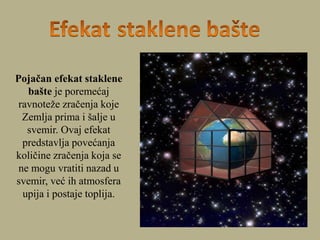Pojačan efekat staklene
bašte je poremećaj
ravnoteže zračenja koje
Zemlja prima i šalje u
svemir. Ovaj efekat
predstavlja povećanja
količine zračenja koja se
ne mogu vratiti nazad u
svemir, već ih atmosfera
upija i postaje toplija.
 