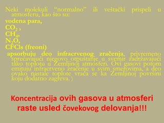 Neki molekuli “normalno” ili veštački prispeli u
atmosferu, kao što su:
vodena para,
CO2 ,
CH4,
N2O,
CFCls (freoni)
apsorbuju deo infracrvenog zračenja, privremeno
sprečavajući njegovo otpuštanje u svemir zadržavajući
tako toplotu u Zemljinoj atmosferi. Ovi gasovi potom
emituju infracrveno zračenje u svim smerovima, a deo
ovako nastale toplote vraća se ka Zemljinoj površini
koju dodatno zagreva. )
Koncentracija ovih gasova u atmosferi
raste usled čovekovog delovanja!!!
 
