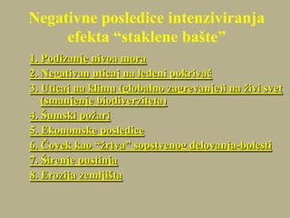 Negativne posledice intenziviranja
efekta “staklene bašte”
1. Podizanje nivoa mora
2. Negativan uticaj na ledeni pokrivač
3. Uticaj na klimu (globalno zagrevanje)i na živi svet
(smanjenje biodiverziteta)
4. Šumski požari
5. Ekonomske posledice
6. Čovek kao “žrtva” sopstvenog delovanja-bolesti
7. Širenje pustinja
8. Erozija zemljišta
 