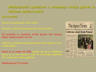 Kjoto protokol
Otvoren za potpisivanje 1997. godine
Donesen uz Okvirnu Konvenciju UN o promeni klime
Cilj protokola je smanjenje emisije gasova, koji izazivaju
efekat “staklene bašte” za 5.2%
Uključuje i smanjenje emisije gasova do 2012. godine na nivo
iz 1990. godine
Stupio je na snagu tek 2005. godine kad ga je ratifikovala
Rusija, jer je time ostvaren uslov da od zemalja potpisnica
55% moraju biti zemlje zagađivači
Ratifikovalo ga 170 zemalja
Međunarodni sporazumi o smanjenju emisije gasova sa
efektom staklene bašte
 