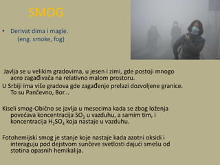 • Derivat dima i magle.
(eng. smoke, fog)
Javlja se u velikim gradovima, u jesen i zimi, gde postoji mnogo
aero zagađivača na relativno malom prostoru.
U Srbiji ima više gradova gde zagađenje prelazi dozvoljene granice.
To su Pančevno, Bor...
Kiseli smog-Obično se javlja u mesecima kada se zbog loženja
povedava koncentracija SO2 u vazduhu, a samim tim, i
koncentracija H2SO4 koja nastaje u vazduhu.
Fotohemijski smog je stanje koje nastaje kada azotni oksidi i
interaguju pod dejstvom sunčeve svetlosti dajudi smešu od
stotina opasnih hemikalija.
SMOG
 