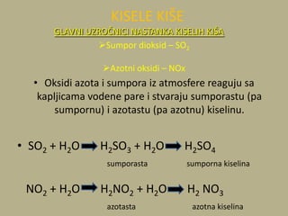• Oksidi azota i sumpora iz atmosfere reaguju sa
kapljicama vodene pare i stvaraju sumporastu (pa
sumpornu) i azotastu (pa azotnu) kiselinu.
• SO2 + H2O H2SO3 + H2O H2SO4
sumporasta sumporna kiselina
NO2 + H2O H2NO2 + H2O H2 NO3
azotasta azotna kiselina
KISELE KIŠE
GLAVNI UZROČNICI NASTANKA KISELIH KIŠA
Sumpor dioksid – SO2
Azotni oksidi – NOx
 