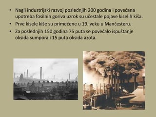 • Nagli industrijski razvoj poslednjih 200 godina i povedana
upotreba fosilnih goriva uzrok su učestale pojave kiselih kiša.
• Prve kisele kiše su primedene u 19. veku u Mančesteru.
• Za poslednjih 150 godina 75 puta se povedalo ispuštanje
oksida sumpora i 15 puta oksida azota.
 