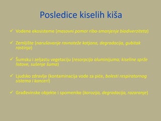Posledice kiselih kiša
 Vodene ekosisteme (masovni pomor riba-smanjenje biodiverziteta)
 Zemljište (narušavanje ravnoteže katjona, degradacija, gubitak
rastinja)
 Šumsku i zeljastu vegetaciju (resorpcija aluminijuma; kiseline sprže
listove, sušenje šuma)
 Ljudsko zdravlje (kontaminacija vode za pide, bolesti respiratornog
sistema i kanceri)
 Građevinske objekte i spomenike (korozija, degradacija, razaranje)
 
