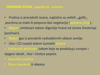 PRIRODNI IZVORI zagadjenja vazduha
• Prašina iz prorodnih izvora, najčešde sa velikih ,,golih,,
površina sa malo ili potpuno bez vegetacije (peščane oluje).
• Metan, emitovan tokom digestije hrane od strane životoinja
(preživari).
• Radon gas iz prirodnih radioaktivnih oblasti zemlje.
• Dim i CO nastali tokom šumskih požara.
• Vulkanska aktivnost, tokom koje se produkuju sumpor i
njegovi oksidi , hlor i čestice pepela.
• Kosmička prašina
• Slana isparenja iz okeana
 