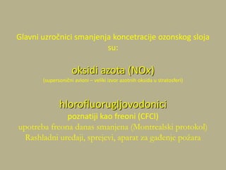 Glavni uzročnici smanjenja koncetracije ozonskog sloja
su:
oksidi azota (NOx)
(supersonični avioni – veliki izvor azotnih oksida u stratosferi)
hlorofluorugljovodonici
poznatiji kao freoni (CFCl)
upotreba freona danas smanjena (Montrealski protokol)
Rashladni uređaji, sprejevi, aparat za gađenje požara
 