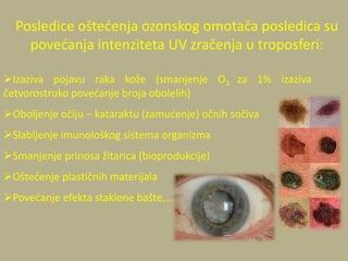Izaziva pojavu raka kože (smanjenje O3 za 1% izaziva
četvorostruko povedanje broja obolelih)
Oboljenje očiju – kataraktu (zamudenje) očnih sočiva
Slabljenje imunološkog sistema organizma
Smanjenje prinosa žitarica (bioprodukcije)
Oštedenje plastičnih materijala
Povedanje efekta staklene bašte,…
Posledice oštedenja ozonskog omotača posledica su
povedanja intenziteta UV zračenja u troposferi:
 