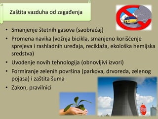 • Smanjenje štetnih gasova (saobradaj)
• Promena navika (vožnja bicikla, smanjeno korišdenje
sprejeva i rashladnih uređaja, reciklaža, ekološka hemijska
sredstva)
• Uvođenje novih tehnologija (obnovljivi izvori)
• Formiranje zelenih površina (parkova, drvoreda, zelenog
pojasa) i zaštita šuma
• Zakon, pravilnici
Zaštita vazduha od zagađenja
 