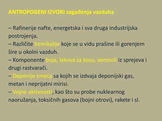 ANTROPOGENI IZVORI zagađenja vazduha
– Rafinerije nafte, energetska i sva druga industrijska
postrojenja.
– Različite hemikalije koje se u vidu prašine ili gorenjem
šire u okolni vazduh.
– Komponente boja, lakova za kosu, aerosoli iz sprejeva i
drugi rastvarači.
– Deponije smeda sa kojih se izdvaja deponijski gas,
metan i neprijatni mirisi.
– Vojne aktivnosti, kao što su probe nuklearnog
naoružanja, toksičnih gasova (bojni otrovi), rakete i sl.
 
