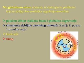 Na globalnom nivou uočavaju se četiri glavna problema
koja se javljaju kao posledica zagađenja atmosfere:
 pojačan efekat staklene baste i globalno zagrevanje
 smanjenje debljine ozonskog omotača Zemlje ili pojava
“ozonskih rupa”
 kisele kiše
 smog
 