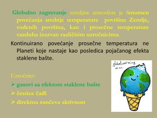 Globalno zagrevanje zemljine atmosfere je fenomen
povećanja srednje temperature površine Zemlje,
vodenih površina, kao i prosečne temperature
vazduha izazvan različitim uzročnicima.
Kontinuirano povedanje prosečne temperatura ne
Planeti koje nastaje kao posledica pojačanog efekta
staklene bašte.
Uzročnici:
 gasovi sa efektom staklene bašte
 čestice čađi
 direktna sunčeva aktivnost
 