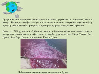 Рударском експлоатацијом минералних сировина, угрожава се земљиште, вода и
ваздух. Веома је значајно загађење водотокова штетним материјама које настају у
процесу експлоатације, припреме и примарне прераде минералних сировина.
Више од 70% рудника у Србији се налази у близини већих или мањих река, а
рударским активностима и објектима су посебно угрожене реке Ибар, Тимок, Пек,
Дрина, Колубара, Ресава, а преко њих Сава и Дунав.
Избацивање отпадних вода из кланица у Дунав
 