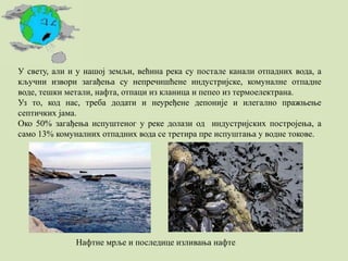 У свету, али и у нашој земљи, већина река су постале канали отпадних вода, а
кључни извори загађења су непречишћене индустријске, комуналне отпадне
воде, тешки метали, нафта, отпаци из кланица и пепео из термоелектрана.
Уз то, код нас, треба додати и неуређене депоније и илегално пражњење
септичких јама.
Око 50% загађења испуштеног у реке долази од индустријских постројења, а
само 13% комуналних отпадних вода се третира пре испуштања у водне токове.
Нафтне мрље и последице изливања нафте
 