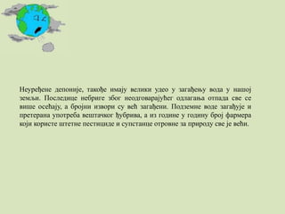 Неуређене депоније, такође имају велики удео у загађењу вода у нашој
земљи. Последице небриге због неодговарајућег одлагања отпада све се
више осећају, а бројни извори су већ загађени. Подземне воде загађује и
претерана употреба вештачког ђубрива, а из године у годину број фармера
који користе штетне пестициде и супстанце отровне за природу све је већи.
 