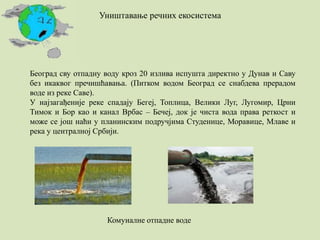 Уништавање речних екосистема
Београд сву отпадну воду кроз 20 излива испушта директно у Дунав и Саву
без икаквог пречишћавања. (Питком водом Београд се снабдева прерадом
воде из реке Саве).
У најзагађеније реке спадају Бегеј, Топлица, Велики Луг, Лугомир, Црни
Тимок и Бор као и канал Врбас – Бечеј, док је чиста вода права реткост и
може се још наћи у планинским подручјима Студенице, Моравице, Млаве и
река у централној Србији.
Комуналне отпадне воде
 