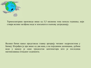 Термоелектране производе више од 5,5 милиона тона пепела годишње, који
ствара велико загађење воде и земљишта и њихову деградацију.
Велики бачки канал представља главну артерију читавог хидросистема у
Бачкој. Изграђен је пре више од два века, а на појединим деоницама, дубина
воде у каналу је само тридесетак центиметара што је последица
нагомилавања отпадног седимента.
 