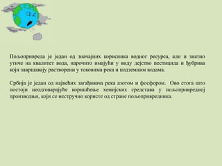 Пољопривреда је један од значајних корисника водног ресурса, али и знатно
утиче на квалитет вода, нарочито имајући у виду дејство пестицида и ђубрива
који завршавају растворени у токовима река и подземним водама.
Србија је један од највећих загађивача река азотом и фосфором. Ово стога што
постоји неодговарајуће коришћење хемијских средстава у пољопривредној
производњи, који се нестручно користе од стране пољопривредника.
 