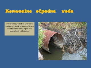 Komunalne otpadne vode
Nastaju kao posledica aktivnosti
gradskog i seoskog stanovništva ,a
sadrže deterdzenta, otpatke iz
domaćinstva i fekalije.
 