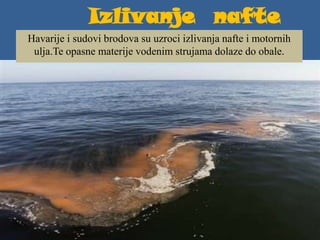 Izlivanje nafte
Havarije i sudovi brodova su uzroci izlivanja nafte i motornih
ulja.Te opasne materije vodenim strujama dolaze do obale.
 