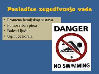Posledice zagađivanja vode
• Promena hemijskog sastava
• Pomor riba i ptica
• Bolesti ljudi
• Uginuće korala
 