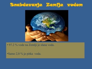 Snabdevanje Zemlje vodom
• 97.2 % vode na Zemlji je slana voda.
•Samo 2,8 % je pitka voda.
 