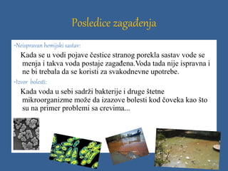 Posledice zagađenja
-Neispravan hemijski sastav:
Kada se u vodi pojave čestice stranog porekla sastav vode se
menja i takva voda postaje zagađena.Voda tada nije ispravna i
ne bi trebala da se koristi za svakodnevne upotrebe.
-Izvor bolesti:
Kada voda u sebi sadrži bakterije i druge štetne
mikroorganizme može da izazove bolesti kod čoveka kao što
su na primer problemi sa crevima...
 