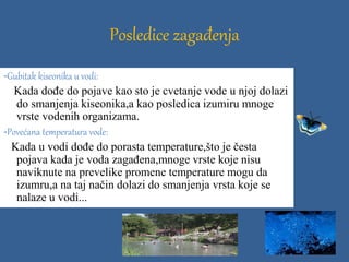Posledice zagađenja
-Gubitak kiseonika u vodi:
Kada dođe do pojave kao sto je cvetanje vode u njoj dolazi
do smanjenja kiseonika,a kao posledica izumiru mnoge
vrste vodenih organizama.
-Povećana temperatura vode:
Kada u vodi dođe do porasta temperature,što je česta
pojava kada je voda zagađena,mnoge vrste koje nisu
naviknute na prevelike promene temperature mogu da
izumru,a na taj način dolazi do smanjenja vrsta koje se
nalaze u vodi...
 