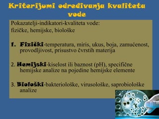 Kriterijumi određivanja kvaliteta
vode
Pokazatelji-indikatori-kvaliteta vode:
fizičke, hemijske, biološke
1. Fizički-temperatura, miris, ukus, boja, zamućenost,
provodljivost, prisustvo čvrstih materija
2. Hemijski-kiselost ili baznost (pH), specifične
hemijske analize na pojedine hemijske elemente
3. Biološki-bakteriološke, virusološke, saprobiološke
analize
 