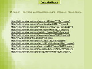 Интернет – ресурсы, использованные для создания презентации.
http://fotki.yandex.ru/users/nightfox47/view/57274?page=3
http://fotki.yandex.ru/users/kteshka/view/69161/?page=2
http://fotki.yandex.ru/users/vicktorento/view/120708/?page=0
http://fotki.yandex.ru/users/vikt-rub/view/186823/?page=3
http://fotki.yandex.ru/users/wellderg/view/90055/?page=1
http://fotki.yandex.ru/users/molgeyzer/view/5399/?page=0
http://www.photosight.ru/photos/2684863/
http://fotki.yandex.ru/users/s-irt/view/122288/?page=8
http://fotki.yandex.ru/users/evg52223046/view/41294/?page=0
http://fotki.yandex.ru/users/mapunka2006/view/6861/?page=1
http://fotki.yandex.ru/users/blacksea40/view/120249/?page=0
http://fotki.yandex.ru/users/ale18391/view/185520/?page=0
Prezentacii.com
 