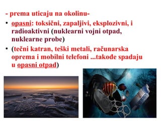- prema uticaju na okolinu-
 opasni: toksični, zapaljivi, eksplozivni, i
radioaktivni (nuklearni vojni otpad,
nuklearne probe)
 (tečni katran, teški metali, računarska
oprema i mobilni telefoni ...takođe spadaju
u opasni otpad)
 